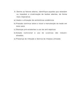 9. Dentre os fatores abaixo, identifique aqueles que retardam
ou impedem a cicatrização de lesões abertas, de forma
mais imperativa:
a) Idade e utilização de antibióticos sistêmicos
b) Pressão contínua sobre o local e manutenção da lesão em
meio seco
c) Doenças pré existentes e uso de anti -sépticos
d) Estado nutricional e uso de curat ivos não industri-
alisados.
e) Presença de infecção e técnica de limpeza utilizada
 