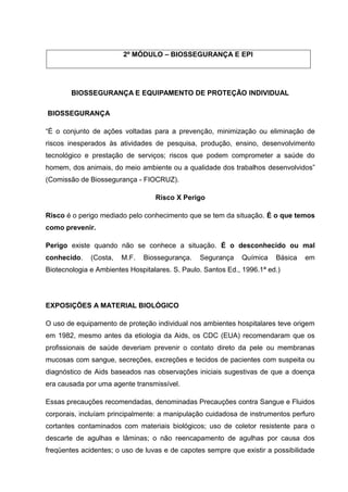 2º MÓDULO – BIOSSEGURANÇA E EPI
BIOSSEGURANÇA E EQUIPAMENTO DE PROTEÇÃO INDIVIDUAL
BIOSSEGURANÇA
“É o conjunto de ações voltadas para a prevenção, minimização ou eliminação de
riscos inesperados às atividades de pesquisa, produção, ensino, desenvolvimento
tecnológico e prestação de serviços; riscos que podem comprometer a saúde do
homem, dos animais, do meio ambiente ou a qualidade dos trabalhos desenvolvidos”
(Comissão de Biossegurança - FIOCRUZ).
Risco X Perigo
Risco é o perigo mediado pelo conhecimento que se tem da situação. É o que temos
como prevenir.
Perigo existe quando não se conhece a situação. É o desconhecido ou mal
conhecido. (Costa, M.F. Biossegurança. Segurança Química Básica em
Biotecnologia e Ambientes Hospitalares. S. Paulo. Santos Ed., 1996.1ª ed.)
EXPOSIÇÕES A MATERIAL BIOLÓGICO
O uso de equipamento de proteção individual nos ambientes hospitalares teve origem
em 1982, mesmo antes da etiologia da Aids, os CDC (EUA) recomendaram que os
profissionais de saúde deveriam prevenir o contato direto da pele ou membranas
mucosas com sangue, secreções, excreções e tecidos de pacientes com suspeita ou
diagnóstico de Aids baseados nas observações iniciais sugestivas de que a doença
era causada por uma agente transmissível.
Essas precauções recomendadas, denominadas Precauções contra Sangue e Fluidos
corporais, incluíam principalmente: a manipulação cuidadosa de instrumentos perfuro
cortantes contaminados com materiais biológicos; uso de coletor resistente para o
descarte de agulhas e lâminas; o não reencapamento de agulhas por causa dos
freqüentes acidentes; o uso de luvas e de capotes sempre que existir a possibilidade
 