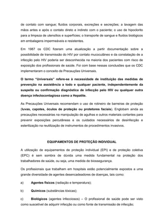 de contato com sangue; fluidos corporais, excreções e secreções; a lavagem das
mãos antes e após o contato direto e indireto com o paciente; o uso de hipoclorito
para a limpeza de utensílios e superfícies; o transporte de sangue e fluidos biológicos
em embalagens impermeáveis e resistentes.
Em 1987 os CDC fizeram uma atualização a partir documentação sobre a
possibilidade de transmissão do HIV por contato mucocutâneo e da constatação de a
infecção pelo HIV poderia ser desconhecida na maioria dos pacientes com risco de
exposição dos profissionais de saúde. Foi com base nessas conclusões que os CDC
implementaram o conceito de Precauções Universais.
O termo “Universais” refere-se à necessidade de instituição das medidas de
prevenção na assistência a todo e qualquer paciente, independentemente da
suspeita ou confirmação diagnóstica de infecção pelo HIV ou qualquer outra
doença infectocontagiosa como a Hepatite.
As Precauções Universais recomendam o uso de rotineiro de barreiras de proteção
(luvas, capotes, óculos de proteção ou protetores faciais). Englobam ainda as
precauções necessárias na manipulação de agulhas e outros materiais cortantes para
prevenir exposições percutâneas e os cuidados necessários de desinfecção e
esterilização na reutilização de instrumentos de procedimentos invasivos.
EQUIPAMENTOS DE PROTEÇÃO INDIVIDUAL
A utilização de equipamentos de proteção individual (EPI) e de proteção coletiva
(EPC) é sem sombra de dúvida uma medida fundamental na proteção dos
trabalhadores de saúde, ou seja, uma medida de biossegurança.
Os profissionais que trabalham em hospitais estão potencialmente expostos a uma
grande diversidade de agentes desencadeadores de doenças, tais como:
a) Agentes físicos (radiação e temperatura);
b) Químicos (substâncias tóxicas);
c) Biológicos (agentes infecciosos) – O profissional de saúde pode ser visto
como suscetível de adquirir infecção ou como fonte de transmissão de infecção;
 