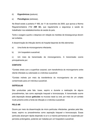 d) Ergonômicos (postura);
e) Psicológicos (estresse).
No Brasil existe a portaria nº 485, de 11 de novembro de 2005, que aprova a Norma
Regulamentadora nº32 (NR 32), que regulamenta a segurança e saúde do
trabalhador nos estabelecimentos de saúde do país.
Tanto o exagero quanto o desprezo em relação às medidas de biossegurança devem
ser evitados.
A disseminação de infecção dentro do hospital depende de três elementos:
a) Uma fonte de microorganismo infectante;
b) Um hospedeiro suscetível;
c) Um meio de transmissão de microorganismo. A transmissão ocorre
principalmente por:
CONTATO
*Contato direto com a superfície corporal, com transferência do microrganismo entre
cliente infectado ou colonizado e o indivíduo suscetível.
*Contato indireto por meio da transferência do microrganismo de um objeto
contaminado para um indivíduo suscetível.
GOTÍCULAS
São produzidas pela fala, tosse, espirro e durante a realização de alguns
procedimentos, tais como aspiração traqueal e broncoscopia. A transmissão ocorre
pela deposição dessas gotículas na mucosa nasal ou oral, por meio de um contato
muito próximo entre a fonte de infecção e o indivíduo suscetível.
PELO AR
Ocorre por meio da disseminação de micro partículas infectantes, geradas pela fala,
tosse, espirro ou procedimentos como aspiração traqueal e broncoscopia. Essas
partículas alcançam rápida dispersão no ar e a maioria permanece em suspensão por
períodos prolongados, podendo ser inaladas por um hospedeiro suscetível.
 