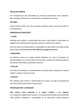 VEÍCULOS COMUNS
Os microrganismos são transmitidos por veículos contaminados como alimentos,
água, soluções endovenosas, medicamentos ou dispositivos invasivos.
VETORES
Ocorre quando vetores, tais como mosquitos, pássaros, ratos e outros transmitem os
microorganismos.
BARREIRAS DE PROTEÇÃO
● LUVAS
Utilizadas para impedir a contaminação das mãos e para reduzir a transmissão de
patógenos de profissionais de saúde para clientes e também entre clientes.
As luvas devem ser trocadas após a manipulação de cada cliente e as mãos lavadas
após a retirada. O uso de luvas não substitui a lavagem das mãos.
● MÁSCARAS
As máscaras devem ser usadas durante atividades com risco de respingos de
material orgânico em mucosas nasal, oral e durante o contato com clientes portadores
de doenças transmitidas por gotículas ou pelo ar.
● ÓCULOS
Os óculos são utilizados em procedimentos que possam gerar respingos de material
orgânico e atingir a conjuntiva ocular.
● CAPOTE
São utilizados para prevenir a contaminação das roupas e da pele dos profissionais
de saúde (tecido impermeável e manga longa).
PREVENÇÃO PRÉ - EXPOSIÇÃO
Sem dúvida evitar acidentes é a melhor medida a ser adotada.
Um ambiente de trabalho bem montado e uma equipe bem treinada são fundamentais
neste aspecto, enfatizando a necessidade de se implementar ações educativas
 