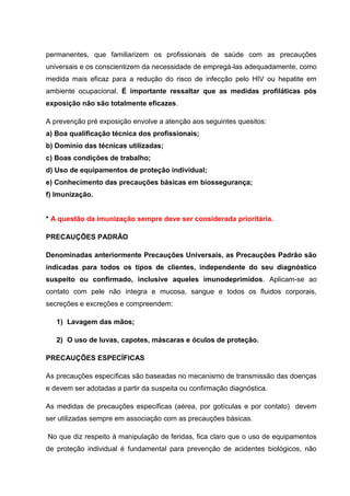 permanentes, que familiarizem os profissionais de saúde com as precauções
universais e os conscientizem da necessidade de empregá-las adequadamente, como
medida mais eficaz para a redução do risco de infecção pelo HIV ou hepatite em
ambiente ocupacional. É importante ressaltar que as medidas profiláticas pós
exposição não são totalmente eficazes.
A prevenção pré exposição envolve a atenção aos seguintes quesitos:
a) Boa qualificação técnica dos profissionais;
b) Domínio das técnicas utilizadas;
c) Boas condições de trabalho;
d) Uso de equipamentos de proteção individual;
e) Conhecimento das precauções básicas em biossegurança;
f) Imunização.
* A questão da imunização sempre deve ser considerada prioritária.
PRECAUÇÕES PADRÃO
Denominadas anteriormente Precauções Universais, as Precauções Padrão são
indicadas para todos os tipos de clientes, independente do seu diagnóstico
suspeito ou confirmado, inclusive aqueles imunodeprimidos. Aplicam-se ao
contato com pele não íntegra e mucosa, sangue e todos os fluidos corporais,
secreções e excreções e compreendem:
1) Lavagem das mãos;
2) O uso de luvas, capotes, máscaras e óculos de proteção.
PRECAUÇÕES ESPECÍFICAS
As precauções específicas são baseadas no mecanismo de transmissão das doenças
e devem ser adotadas a partir da suspeita ou confirmação diagnóstica.
As medidas de precauções específicas (aérea, por gotículas e por contato) devem
ser utilizadas sempre em associação com as precauções básicas.
No que diz respeito à manipulação de feridas, fica claro que o uso de equipamentos
de proteção individual é fundamental para prevenção de acidentes biológicos, não
 