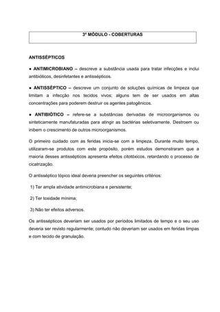 3º MÓDULO - COBERTURAS
ANTISSÉPTICOS
● ANTIMICROBIANO – descreve a substância usada para tratar infecções e inclui
antibióticos, desinfetantes e antissépticos.
● ANTISSÉPTICO – descreve um conjunto de soluções químicas de limpeza que
limitam a infecção nos tecidos vivos; alguns tem de ser usados em altas
concentrações para poderem destruir os agentes patogênicos.
● ANTIBIÓTICO – refere-se a substâncias derivadas de microorganismos ou
sinteticamente manufaturadas para atingir as bactérias seletivamente. Destroem ou
inibem o crescimento de outros microorganismos.
O primeiro cuidado com as feridas inicia-se com a limpeza. Durante muito tempo,
utilizaram-se produtos com este propósito, porém estudos demonstraram que a
maioria desses antissépticos apresenta efeitos citotóxicos, retardando o processo de
cicatrização.
O antisséptico tópico ideal deveria preencher os seguintes critérios:
1) Ter ampla atividade antimicrobiana e persistente;
2) Ter toxidade mínima;
3) Não ter efeitos adversos.
Os antissépticos deveriam ser usados por períodos limitados de tempo e o seu uso
deveria ser revisto regularmente; contudo não deveriam ser usados em feridas limpas
e com tecido de granulação.
 