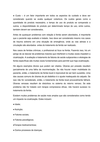 ● Custo – é um fator importante em todos os aspectos do cuidado e deve ser
considerado quando se avalia qualquer cobertura. Os custos gerais como a
quantidade do produto necessário, o tempo de uso do produto se comparado a
outros, a disponibilidade do produto por determinado tempo de uso, entre outros,
também devem ser considerados.
Antes de quaisquer problemas com relação à ferida serem abordados, é importante
que o paciente seja avaliado e tratado. Isso deve ser considerado mesmo nos casos
de trauma extremo em uma situação de emergência, onde as vias aéreas e a
circulação são abordados antes do tratamento da ferida ser realizado.
Nos casos de feridas crônicas, o profissional só foca na ferida. Fazendo isso, há um
perigo de se desviar de problemas maiores que interferem e muitas vezes impedem a
cicatrização. A avaliação e tratamento de fatores de saúde subjacentes e etiologias de
ferida específicas são muitas vezes fundamentais para permitir que haja cicatrização.
Há alguns exemplos óbvios que podem ser citados. Úlceras por pressão resultam
parcialmente de uma falha de movimentação. Se não houver maior mobilidade do
paciente, então, o tratamento da ferida local é improvável de ser bem sucedido. Uma
das causas comuns de úlceras de pé diabético é o ajuste inadequado do calçado. Se
isso não for considerado, então, o tratamento da ferida local provavelmente falhará.
Úlceras venosas resultam de distúrbios no sistema do retorno venoso. Se este
problema não for tratado com terapia compressiva eficaz, não haverá sucesso no
tratamento da ferida.
Existem muitos problemas de saúde mais amplos que são considerados como tendo
um impacto na cicatrização. Estes incluem:
● Idade;
● Nutrição;
● Fatores sociais;
● Fatores psicológicos;
●Terapia medicamentosa;
● Outros processos de doenças;
 