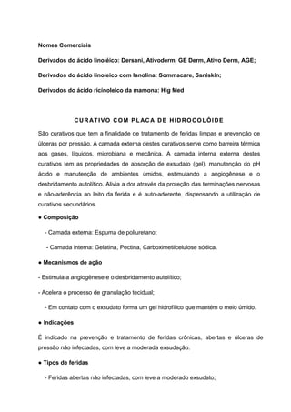 Nomes Comerciais
Derivados do ácido linoléico: Dersani, Ativoderm, GE Derm, Ativo Derm, AGE;
Derivados do ácido linoleico com lanolina: Sommacare, Saniskin;
Derivados do ácido ricínoleico da mamona: Hig Med
CURATIVO COM PLACA DE HIDROCOLÓIDE
São curativos que tem a finalidade de tratamento de feridas limpas e prevenção de
úlceras por pressão. A camada externa destes curativos serve como barreira térmica
aos gases, líquidos, microbiana e mecânica. A camada interna externa destes
curativos tem as propriedades de absorção de exsudato (gel), manutenção do pH
ácido e manutenção de ambientes úmidos, estimulando a angiogênese e o
desbridamento autolítico. Alivia a dor através da proteção das terminações nervosas
e não-aderência ao leito da ferida e é auto-aderente, dispensando a utilização de
curativos secundários.
● Composição
- Camada externa: Espuma de poliuretano;
- Camada interna: Gelatina, Pectina, Carboximetilcelulose sódica.
● Mecanismos de ação
- Estimula a angiogênese e o desbridamento autolítico;
- Acelera o processo de granulação tecidual;
- Em contato com o exsudato forma um gel hidrofílico que mantém o meio úmido.
● Indicações
É indicado na prevenção e tratamento de feridas crônicas, abertas e úlceras de
pressão não infectadas, com leve a moderada exsudação.
● Tipos de feridas
- Feridas abertas não infectadas, com leve a moderado exsudato;
 