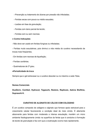 - Prevenção ou tratamento de úlceras por pressão não infectadas;
- Feridas secas com pouco ou médio exsudato;
- Lesões em fase de granulação;
- Feridas com dano parcial de tecido;
- Feridas com ou sem necrose.
● Contra Indicações
- Não deve ser usado em feridas fúngicas ou infectadas;
- Feridas muito exsudativas, pois diminui a vida média do curativo necessitando de
trocas mais freqüentes;
- Em feridas com necrose de liquefação;
- Feridas cavitárias;
- Queimaduras de 3º grau.
●Periodicidade de troca
Sempre que o gel extravasar ou o curativo descolar ou no máximo a cada 7dias.
Nomes Comerciais
DuoDerm, Comfeel, Hydrocol, Tegasorb, Restore, Replicare, Askina Biofilme,
Suprasorb H.
CURATIVO DE ALGINATO DE CÁLCIO COM COLÁGENO
É um curativo composto de colágeno e alginato que fornece apoio estrutural para o
crescimento celular favorecendo a condição ideal de meio úmido. É altamente
absorvente para feridas com moderada a intensa exsudação, mantém um micro
ambiente fisiologicamente úmido na superfície da ferida que é condutivo à formação
de tecido de granulação e faz com que a cicatrização ocorra mais rapidamente.
 