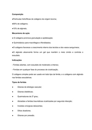 Composição
●Partículas hidrofílicas de colágeno de origem bovina;
●90% de colágeno;
●10% de alginato.
Mecanismo de ação
● O colágeno promove granulação e epitelização;
● Quimiotáxico para macrófagos e fibroblastos;
●O colágeno favorece o crescimento interno dos tecidos e dos vasos sanguíneos;
●O alginato absorvente forma um gel que mantém o meio úmido e controla o
exsudato.
Indicações
- Feridas abertas, com exsudato de moderado a intenso;
- Feridas em qualquer fase do processo de cicatrização;
O colágeno simples pode ser usado em todo tipo de ferida, e o colágeno com alginato
nas feridas exsudativas.
Tipos de feridas
● Úlceras de etiologia vascular;
● Úlceras diabéticas;
● Queimaduras de 2º grau;
● Abrasões e feridas traumáticas cicatrizadas por segunda intenção;
● Incisões cirúrgicas deiscentes;
● Sítios doadores;
● Úlceras por pressão.
 