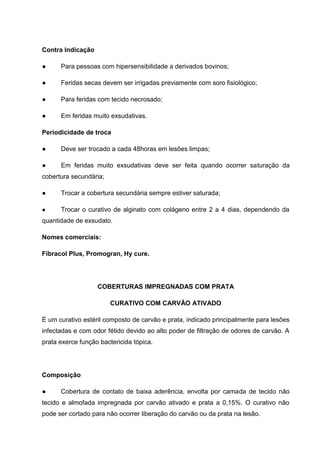 Contra Indicação
● Para pessoas com hipersensibilidade a derivados bovinos;
● Feridas secas devem ser irrigadas previamente com soro fisiológico;
● Para feridas com tecido necrosado;
● Em feridas muito exsudativas.
Periodicidade de troca
● Deve ser trocado a cada 48horas em lesões limpas;
● Em feridas muito exsudativas deve ser feita quando ocorrer saturação da
cobertura secundária;
● Trocar a cobertura secundária sempre estiver saturada;
● Trocar o curativo de alginato com colágeno entre 2 a 4 dias, dependendo da
quantidade de exsudato.
Nomes comerciais:
Fibracol Plus, Promogran, Hy cure.
COBERTURAS IMPREGNADAS COM PRATA
CURATIVO COM CARVÃO ATIVADO
É um curativo estéril composto de carvão e prata, indicado principalmente para lesões
infectadas e com odor fétido devido ao alto poder de filtração de odores de carvão. A
prata exerce função bactericida tópica.
Composição
● Cobertura de contato de baixa aderência, envolta por camada de tecido não
tecido e almofada impregnada por carvão ativado e prata a 0,15%. O curativo não
pode ser cortado para não ocorrer liberação do carvão ou da prata na lesão.
 