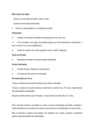 Mecanismo de ação
Absorve o exsudato da ferida e filtra o odor;
A prata exerce ação bactericida;
● Diminui a colonização e ou infecção da ferida.
Indicações:
● Usados em feridas infectadas exsudativas com ou sem dor;
● É um curativo com ação microbicida tópica que não desenvolve resistência, o
que é comum no uso de antibióticos;
● Pode ser usado com outros agentes como o AGE e Alginato.
Tipos de feridas
● Neoplásicas fétidas e demais feridas infectadas.
Contra Indicação
● Feridas limpas e lesões de queimadura;
● A cobertura não pode ser recortada.
Periodicidade de Troca
Trocar a cobertura secundária sempre que estiver saturada;
Trocar o curativo de carvão ativado inicialmente a cada 48 ou 72 horas, dependendo
da capacidade de absorção;
Quando a ferida estiver sem infecção, a troca deverá ser feita de 3 a 7 dias.
Obs.: Quando reduzir o exsudato e o odor e houver granulação da ferida, substituir o
carvão ativado por outro tipo de curativo que promova a manutenção do meio úmido.
Não é indicado a pratica de lavagem da cobertura de carvão, quando a cobertura
estiver saturada deverá ser descartada.
 