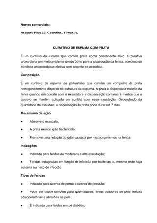 Nomes comerciais:
Actisorb Plus 25, Carboflex, Vliwaktiv.
CURATIVO DE ESPUMA COM PRATA
É um curativo de espuma que contém prata como componente ativo. O curativo
proporciona um meio ambiente úmido ótimo para a cicatrização da ferida, combinando
atividade antimicrobiana efetiva com controle do exsudato.
Composição
É um curativo de espuma de poliuretano que contém um composto de prata
homogeneamente disperso na estrutura da espuma. A prata é dispensada no leito da
ferida quando em contato com o exsudato e a dispensação contínua à medida que o
curativo se mantém aplicado em contato com essa exsudação. Dependendo da
quantidade de exsudato, a dispensação da prata pode durar até 7 dias.
Mecanismo de ação
● Absorve o exsudato;
● A prata exerce ação bactericida;
● Promove uma redução do odor causada por microorganismos na ferida.
Indicações
● Indicado para feridas de moderada a alta exsudação;
● Feridas estagnadas em função de infecção por bactérias ou mesmo onde haja
suspeita ou risco de infecção.
Tipos de feridas
● Indicado para úlceras de perna e úlceras de pressão;
● Pode ser usado também para queimaduras, áreas doadoras de pele, feridas
pós-operatórias e abrasões na pele;
● É indicado para feridas em pé diabético.
 