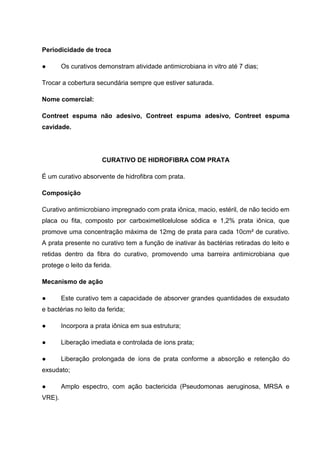 Periodicidade de troca
● Os curativos demonstram atividade antimicrobiana in vitro até 7 dias;
Trocar a cobertura secundária sempre que estiver saturada.
Nome comercial:
Contreet espuma não adesivo, Contreet espuma adesivo, Contreet espuma
cavidade.
CURATIVO DE HIDROFIBRA COM PRATA
É um curativo absorvente de hidrofibra com prata.
Composição
Curativo antimicrobiano impregnado com prata iônica, macio, estéril, de não tecido em
placa ou fita, composto por carboximetilcelulose sódica e 1,2% prata iônica, que
promove uma concentração máxima de 12mg de prata para cada 10cm² de curativo.
A prata presente no curativo tem a função de inativar às bactérias retiradas do leito e
retidas dentro da fibra do curativo, promovendo uma barreira antimicrobiana que
protege o leito da ferida.
Mecanismo de ação
● Este curativo tem a capacidade de absorver grandes quantidades de exsudato
e bactérias no leito da ferida;
● Incorpora a prata iônica em sua estrutura;
● Liberação imediata e controlada de íons prata;
● Liberação prolongada de íons de prata conforme a absorção e retenção do
exsudato;
● Amplo espectro, com ação bactericida (Pseudomonas aeruginosa, MRSA e
VRE).
 