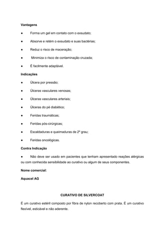 Vantagens
● Forma um gel em contato com o exsudato;
● Absorve e retém o exsudato e suas bactérias;
● Reduz o risco de maceração;
● Minimiza o risco de contaminação cruzada;
● É facilmente adaptável.
Indicações
● Úlcera por pressão;
● Úlceras vasculares venosas;
● Úlceras vasculares arteriais;
● Úlceras do pé diabético;
● Feridas traumáticas;
● Feridas pós-cirúrgicas;
● Escaldaduras e queimaduras de 2º grau;
● Feridas oncológicas.
Contra Indicação
● Não deve ser usado em pacientes que tenham apresentado reações alérgicas
ou com conhecida sensibilidade ao curativo ou algum de seus componentes.
Nome comercial:
Aquacel AG
CURATIVO DE SILVERCOAT
É um curativo estéril composto por fibra de nylon recoberto com prata. É um curativo
flexível, esticável e não aderente.
 