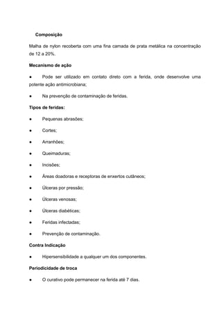 Composição
Malha de nylon recoberta com uma fina camada de prata metálica na concentração
de 12 a 20%.
Mecanismo de ação
● Pode ser utilizado em contato direto com a ferida, onde desenvolve uma
potente ação antimicrobiana;
● Na prevenção de contaminação de feridas.
Tipos de feridas:
● Pequenas abrasões;
● Cortes;
● Arranhões;
● Queimaduras;
● Incisões;
● Áreas doadoras e receptoras de enxertos cutâneos;
● Úlceras por pressão;
● Úlceras venosas;
● Úlceras diabéticas;
● Feridas infectadas;
● Prevenção de contaminação.
Contra Indicação
● Hipersensibilidade a qualquer um dos componentes.
Periodicidade de troca
● O curativo pode permanecer na ferida até 7 dias.
 