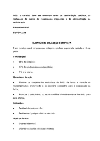 OBS: o curativo deve ser removido antes de desfibrilação cardíaca, da
realização do exame de ressonância magnética e da administração de
radioterapia.
Nome comercial:
SILVERCOAT
CURATIVO DE COLÁGENO COM PRATA
É um curativo estéril composto por colágeno, celulose regenerada oxidada e 1% de
prata.
Composição:
● 55% de colágeno;
● 44% de celulose regenerada oxidada;
● 1% de prata.
Mecanismo de ação
● Absorve os componentes destrutivos do fluido da ferida e controla os
microorganismos promovendo o bio-equilíbrio necessário para a cicatrização da
ferida;
● Promove o crescimento do tecido saudável simultaneamente liberando prata
para a ferida.
Indicações
● Feridas infectadas ou não;
● Feridas com qualquer nível de exsudato.
Tipos de feridas
● Úlceras diabéticas;
● Úlceras vasculares (venosas e mistas);
 