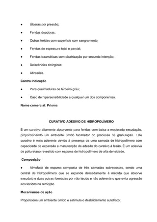 ● Úlceras por pressão;
● Feridas doadoras;
● Outras feridas com superfície com sangramento;
● Feridas de espessura total e parcial;
● Feridas traumáticas com cicatrização por secunda intenção;
● Deiscências cirúrgicas;
● Abrasões.
Contra Indicação
● Para queimaduras de terceiro grau;
● Caso de hipersensibilidade a qualquer um dos componentes.
Nome comercial: Prisma
CURATIVO ADESIVO DE HIDROPOLÍMERO
É um curativo altamente absorvente para feridas com baixa a moderada exsudação,
proporcionando um ambiente úmido facilitador do processo de granulação. Este
curativo é mais aderente devido à presença de uma camada de hidropolímero com
capacidade de expansão e manutenção da adesão do curativo à lesão. É um adesivo
de poliuretano revestido com espuma de hidropolímero de alta densidade.
Composição
● Almofada de espuma composta de três camadas sobrepostas, sendo uma
central de hidropolímero que se expande delicadamente à medida que absorve
exsudato e duas outras formadas por não tecido e não aderente o que evita agressão
aos tecidos na remoção.
Mecanismos de ação
Proporciona um ambiente úmido e estimula o desbridamento autolítico;
 