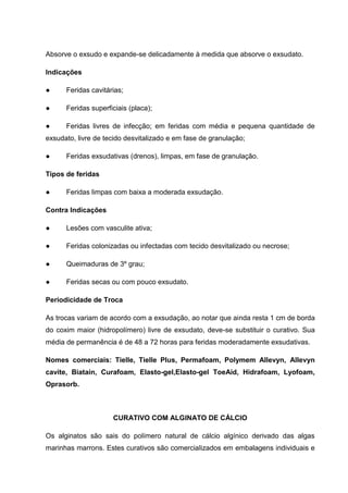 Absorve o exsudo e expande-se delicadamente à medida que absorve o exsudato.
Indicações
● Feridas cavitárias;
● Feridas superficiais (placa);
● Feridas livres de infecção; em feridas com média e pequena quantidade de
exsudato, livre de tecido desvitalizado e em fase de granulação;
● Feridas exsudativas (drenos), limpas, em fase de granulação.
Tipos de feridas
● Feridas limpas com baixa a moderada exsudação.
Contra Indicações
● Lesões com vasculite ativa;
● Feridas colonizadas ou infectadas com tecido desvitalizado ou necrose;
● Queimaduras de 3º grau;
● Feridas secas ou com pouco exsudato.
Periodicidade de Troca
As trocas variam de acordo com a exsudação, ao notar que ainda resta 1 cm de borda
do coxim maior (hidropolímero) livre de exsudato, deve-se substituir o curativo. Sua
média de permanência é de 48 a 72 horas para feridas moderadamente exsudativas.
Nomes comerciais: Tielle, Tielle Plus, Permafoam, Polymem Allevyn, Allevyn
cavite, Biatain, Curafoam, Elasto-gel,Elasto-gel ToeAid, Hidrafoam, Lyofoam,
Oprasorb.
CURATIVO COM ALGINATO DE CÁLCIO
Os alginatos são sais do polímero natural de cálcio algínico derivado das algas
marinhas marrons. Estes curativos são comercializados em embalagens individuais e
 