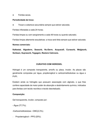 ● Feridas secas.
Periodicidade de troca:
● Trocar a cobertura secundária sempre que estiver saturada;
Feridas infectadas a cada 24 horas;
Feridas limpas ou com sangramento a cada 48 horas ou quando saturado;
Feridas limpas altamente exsudativas: a troca será feita sempre que estiver saturada.
Nomes comerciais:
Kaltostat, Algoderm, Seasorb, Nu-Derm, Acquacell, Curasorb, Melgisorb,
Sorbsan, Suprasorb, Tegagem, Restore Calcicare.
CURATIVO COM HIDROGEL
Hidrogel é um composto transparente, amorfo ou placa, incolor. As placas são
geralmente compostas por água, propilenoglicol e carboximetilcelulose ou água e
PVPI.
Existem ainda os hidrogéis que possuem associação com alginato, o que lhes
confere capacidade de maior poder de absorção e desbridamento químico, indicados
para feridas com tecido necrótico e tecido desvitalizado.
Composição:
Gel transparente, incolor, composto por:
- Água (77,7%);
-Carboximetilcelulose - CMC(2,3%);
Propolenoglicol – PPG (20%).
 