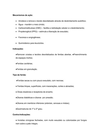 Mecanismos de ação:
Amolece e remove o tecido desvitalizado através de desbridamento autolítico;
Água - mantém o meio úmido;
Carboximetilculose (CMC) – facilita a reidratação celular e o desbridamento;
Propilenoglicol (PPG) – estimula a liberação de exsudato;
Favorece a angiogênese;
Quimiotáxico para leucócitos.
Indicações:
●Remover crostas e tecidos desvitalizados de feridas abertas. ●Preenchimento
de espaços mortos;
●Feridas cavitárias;
●Feridas em granulação.
Tipo de ferida:
●Feridas secas ou com pouco exsudato, com necrose;
● Feridas limpas, superficiais, com macerações, cortes e abrasões;
● Áreas doadoras e receptores de enxerto;
●Úlceras diabéticas e úlceras por pressão;
●Úlceras em membros inferiores (arteriais, venosas e mistas);
●Queimaduras de 1º e 2º grau.
Contra-Indicações:
● Incisões cirúrgicas fechadas, com muito exsudato ou colonizadas por fungos
nem sobre a pele íntegra.
 