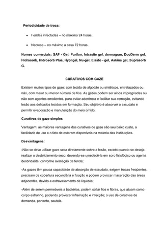 Periodicidade de troca:
Feridas infectadas – no máximo 24 horas.
Necrose – no máximo a casa 72 horas.
Nomes comerciais: SAF - Gel, Purilon, Intrasite gel, dermagran, DuoDerm gel,
Hidrosorb, Hidrosorb Plus, Hypligel, Nu-gel, Elasto - gel, Askina gel, Suprasorb
G.
CURATIVOS COM GAZE
Existem muitos tipos de gaze: com tecido de algodão ou sintéticos, entrelaçados ou
não, com maior ou menor número de fios. As gazes podem ser ainda impregnadas ou
não com agentes emolientes, para evitar aderência e facilitar sua remoção, evitando
lesão aos delicados tecidos em formação. Seu objetivo é absorver o exsudato e
permitir evaporação e manutenção do meio úmido.
Curativos de gaze simples
Vantagem: as maiores vantagens dos curativos de gaze são seu baixo custo, a
facilidade de uso e o fato de estarem disponíveis na maioria das instituições.
Desvantagens:
-Não se deve utilizar gaze seca diretamente sobre a lesão, exceto quando se deseja
realizar o desbridamento seco, devendo-se umedecê-la em soro fisiológico ou agente
desbridante, conforme avaliação da ferida;
-As gazes têm pouca capacidade de absorção de exsudato, exigem trocas freqüentes,
precisam de cobertura secundária e fixação e podem provocar maceração das áreas
adjacentes, devido a extravasamento de líquidos;
-Além de serem permeáveis a bactérias, podem soltar fios e fibras, que atuam como
corpo estranho, podendo provocar inflamação e infecção; o uso de curativos de
demanda, portanto, cautela.
 