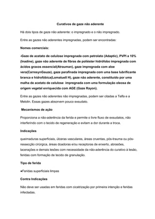 Curativos de gaze não aderente
Há dois tipos de gaze não aderente: o impregnado e o não impregnado.
Entre as gazes não aderentes impregnadas, podem ser encontradas:
Nomes comerciais:
-Gaze de acetato de celulose impregnada com petrolato (Adaptic), PVPI a 10%
(Inadine), gaze não aderente de fibras de poliéster hidrófobo impregnada com
ácidos graxos essencial(Atrauman), gaze impregnada com aloe
vera(CarresynGauze), gaze parafinada impregnada com uma base lubrificante
branca e hidrofóbica(Lomatuell H), gaze não aderente, constituído por uma
malha de acetato de celulose impregnada com uma formulação oleosa de
origem vegetal enriquecida com AGE (Gaze Rayon).
Entre as gazes não aderentes não impregnadas, podem ser citadas a Telfa e a
Melolin. Essas gazes absorvem pouco exsudato.
Mecanismos de ação
Proporciona a não-aderência da ferida e permite o livre fluxo de exsudatos, não
interferindo com o tecido de regeneração e evitam a dor durante a troca.
Indicações
queimaduras superficiais, úlceras vasculares, áreas cruentas, pós-trauma ou pós-
ressecção cirúrgica, áreas doadoras e/ou receptoras de enxerto, abrasões,
lacerações e demais lesões com necessidade da não-aderência do curativo à lesão,
feridas com formação de tecido de granulação.
Tipo de ferida
●Feridas superficiais limpas
Contra Indicações
Não deve ser usadas em feridas com cicatrização por primeira intenção e feridas
infectadas.
 