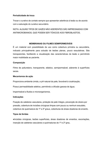Periodicidade de troca
Trocar o curativo de contato sempre que apresentar aderência à lesão ou de acordo
com a saturação do curativo secundário.
NOTA: ALGUNS TIPOS DE GAZES NÃO ADERENTES SÃO IMPREGNADAS COM
ANTIMICROBIANOS, QUE PODEM SER TÓXICOS AOS FIBROBLASTOS.
MEMBRANAS OU FILMES SEMIPERMEÁVEIS
É um material com possibilidade de uso como cobertura primária ou secundária,
indicado principalmente para oclusão de lesões planas, pouco exsudativas. São
transparentes, facilitando a visualização das características da lesão e permitindo
maior mobilidade ao paciente.
Composição
Filme de poliuretano, transparente, elástico, semipermeável, aderente à superfícies
secas.
Mecanismos de ação
Proporciona ambiente úmido, e pH natural da pele, favorável à cicatrização;
Possui permeabilidade seletiva, permitindo a difusão gasosa de água;
Impermeável a fluidos e microorganismos.
Indicações
Fixação de cateteres vasculares, proteção de pele íntegra, prevenção de úlcera por
pressão, cobertura de incisões cirúrgicas limpas com pouco ou nenhum exsudato,
cobertura de queimadura de 1º e 2º graus, coberturas de áreas doadoras de enxerto.
Tipos de feridas
●Incisões cirúrgicas, lesões superficiais, áreas doadoras de enxertos, escoriações,
inserção de cateteres vasculares e queimaduras de 1º e 2º grau.
 