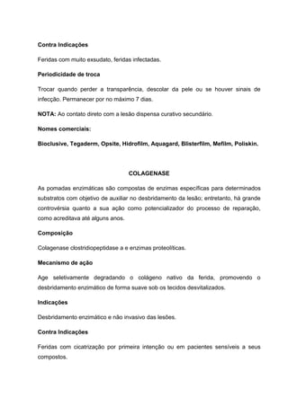 Contra Indicações
Feridas com muito exsudato, feridas infectadas.
Periodicidade de troca
Trocar quando perder a transparência, descolar da pele ou se houver sinais de
infecção. Permanecer por no máximo 7 dias.
NOTA: Ao contato direto com a lesão dispensa curativo secundário.
Nomes comerciais:
Bioclusive, Tegaderm, Opsite, Hidrofilm, Aquagard, Blisterfilm, Mefilm, Poliskin.
COLAGENASE
As pomadas enzimáticas são compostas de enzimas específicas para determinados
substratos com objetivo de auxiliar no desbridamento da lesão; entretanto, há grande
controvérsia quanto a sua ação como potencializador do processo de reparação,
como acreditava até alguns anos.
Composição
Colagenase clostridiopeptidase a e enzimas proteolíticas.
Mecanismo de ação
Age seletivamente degradando o colágeno nativo da ferida, promovendo o
desbridamento enzimático de forma suave sob os tecidos desvitalizados.
Indicações
Desbridamento enzimático e não invasivo das lesões.
Contra Indicações
Feridas com cicatrização por primeira intenção ou em pacientes sensíveis a seus
compostos.
 