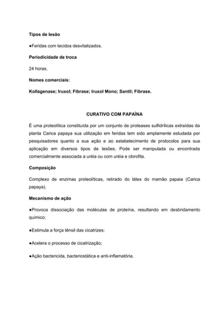 Tipos de lesão
●Feridas com tecidos desvitalizados.
Periodicidade de troca
24 horas.
Nomes comerciais:
Kollagenase; Iruxol; Fibrase; Iruxol Mono; Santil; Fibrase.
CURATIVO COM PAPAÍNA
É uma proteolítica constituída por um conjunto de proteases sulfidrílicas extraídas da
planta Carica papaya sua utilização em feridas tem sido amplamente estudada por
pesquisadores quanto a sua ação e ao estabelecimento de protocolos para sua
aplicação em diversos tipos de lesões. Pode ser manipulada ou encontrada
comercialmente associada a uréia ou com uréia e clorofila.
Composição
Complexo de enzimas proteolíticas, retirado do látex do mamão papaia (Carica
papaya).
Mecanismo de ação
●Provoca dissociação das moléculas de proteína, resultando em desbridamento
químico;
●Estimula a força tênsil das cicatrizes;
●Acelera o processo de cicatrização;
●Ação bactericida, bacteriostática e anti-inflamatória.
 