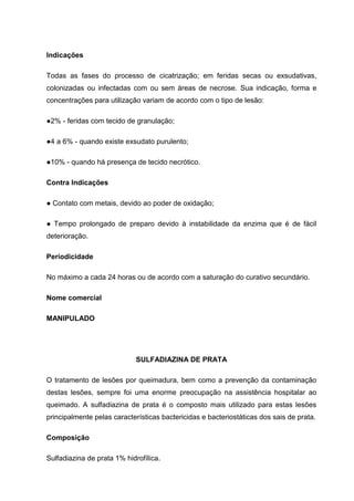 Indicações
Todas as fases do processo de cicatrização; em feridas secas ou exsudativas,
colonizadas ou infectadas com ou sem áreas de necrose. Sua indicação, forma e
concentrações para utilização variam de acordo com o tipo de lesão:
●2% - feridas com tecido de granulação;
●4 a 6% - quando existe exsudato purulento;
●10% - quando há presença de tecido necrótico.
Contra Indicações
● Contato com metais, devido ao poder de oxidação;
● Tempo prolongado de preparo devido à instabilidade da enzima que é de fácil
deterioração.
Periodicidade
No máximo a cada 24 horas ou de acordo com a saturação do curativo secundário.
Nome comercial
MANIPULADO
SULFADIAZINA DE PRATA
O tratamento de lesões por queimadura, bem como a prevenção da contaminação
destas lesões, sempre foi uma enorme preocupação na assistência hospitalar ao
queimado. A sulfadiazina de prata é o composto mais utilizado para estas lesões
principalmente pelas características bactericidas e bacteriostáticas dos sais de prata.
Composição
Sulfadiazina de prata 1% hidrofílica.
 