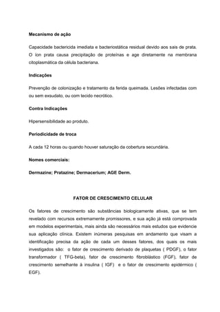 Mecanismo de ação
Capacidade bactericida imediata e bacteriostática residual devido aos sais de prata.
O íon prata causa precipitação de proteínas e age diretamente na membrana
citoplasmática da célula bacteriana.
Indicações
Prevenção de colonização e tratamento da ferida queimada. Lesões infectadas com
ou sem exsudato, ou com tecido necrótico.
Contra Indicações
Hipersensibilidade ao produto.
Periodicidade de troca
A cada 12 horas ou quando houver saturação da cobertura secundária.
Nomes comerciais:
Dermazine; Pratazine; Dermacerium; AGE Derm.
FATOR DE CRESCIMENTO CELULAR
Os fatores de crescimento são substâncias biologicamente ativas, que se tem
revelado com recursos extremamente promissores, e sua ação já está comprovada
em modelos experimentais, mais ainda são necessários mais estudos que evidencie
sua aplicação clínica. Existem inúmeras pesquisas em andamento que visam a
identificação precisa da ação de cada um desses fatores, dos quais os mais
investigados são: o fator de crescimento derivado de plaquetas ( PDGF), o fator
transformador ( TFG-beta), fator de crescimento fibroblástico (FGF), fator de
crescimento semelhante à insulina ( IGF) e o fator de crescimento epidérmico (
EGF).
 