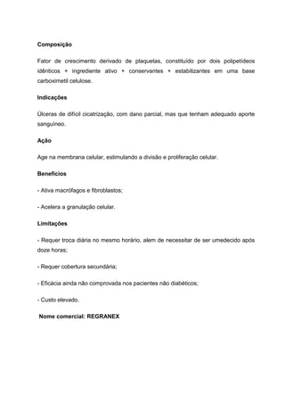 Composição
Fator de crescimento derivado de plaquetas, constituído por dois polipetídeos
idênticos + ingrediente ativo + conservantes + estabilizantes em uma base
carboximetil celulose.
Indicações
Úlceras de difícil cicatrização, com dano parcial, mas que tenham adequado aporte
sanguíneo.
Ação
Age na membrana celular, estimulando a divisão e proliferação celular.
Benefícios
- Ativa macrófagos e fibroblastos;
- Acelera a granulação celular.
Limitações
- Requer troca diária no mesmo horário, alem de necessitar de ser umedecido após
doze horas;
- Requer cobertura secundária;
- Eficácia ainda não comprovada nos pacientes não diabéticos;
- Custo elevado.
Nome comercial: REGRANEX
 