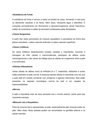 ●Substância de Fundo
A substância de fundo é comum a todos os tecidos do corpo, formando o meio para
os elementos celulares e as fibras. Além disso, transporta água e eletrólitos. É
composta principalmente por fibronectina e glicosaminoglicanos (ácido hialurônico,
sulfato de condroitina e sulfato de dermatan) sintetizados pelos fibroblastos.
●Vasos Sanguíneos
A partir dos vasos perfurantes do músculo esquelético e subcutâneo se forma dois
plexos vasculares: o plexo vascular profundo e o plexo vascular superficial .
●Vasos Linfáticos
Os vasos linfáticos desempenham funções variadas e importantes, incluindo a
drenagem de linfa, células e macromoléculas, participam da defesa contra
microorganismos e são canais de tráfego para as células de Langerhans entre a pele
e os linfonodos.
●Células Inflamatórias
Várias células de defesa como os linfócitos B e T, mastócitos, histiócitos e outras
estão presentes na pele normal. A presença dessas células é importante uma vez que
a pele está em contato constante com antígenos e agentes infecciosos. Elas estão
presentes na resposta imunológica normal da pele e em reações de
hipersensibilidade.
●Nervos
A pele é importante meio de troca sensorial com o mundo exterior, sendo para isso
ricamente inervada.
●Músculo Liso e Esquelético
Fibra de músculo liso é representada na pele, essencialmente pelo músculo eretor do
pêlo. Além disso, fibras isoladas podem ser encontradas na genitália externa e na
aréola mamária.
 