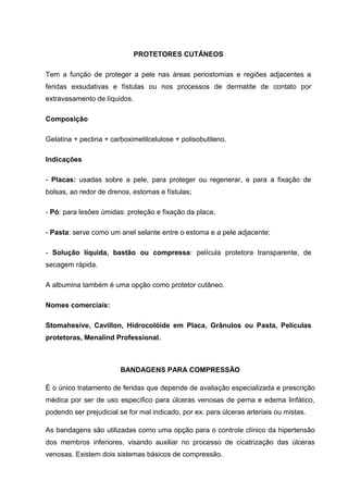 PROTETORES CUTÂNEOS
Tem a função de proteger a pele nas áreas periostomias e regiões adjacentes a
feridas exsudativas e fístulas ou nos processos de dermatite de contato por
extravasamento de líquidos.
Composição
Gelatina + pectina + carboximetilcelulose + polisobutileno.
Indicações
- Placas: usadas sobre a pele, para proteger ou regenerar, e para a fixação de
bolsas, ao redor de drenos, estomas e fístulas;
- Pó: para lesões úmidas: proteção e fixação da placa;
- Pasta: serve como um anel selante entre o estoma e a pele adjacente;
- Solução líquida, bastão ou compressa: película protetora transparente, de
secagem rápida.
A albumina também é uma opção como protetor cutâneo.
Nomes comerciais:
Stomahesive, Cavillon, Hidrocolóide em Placa, Grânulos ou Pasta, Películas
protetoras, Menalind Professional.
BANDAGENS PARA COMPRESSÃO
É o único tratamento de feridas que depende de avaliação especializada e prescrição
médica por ser de uso específico para úlceras venosas de perna e edema linfático,
podendo ser prejudicial se for mal indicado, por ex. para úlceras arteriais ou mistas.
As bandagens são utilizadas como uma opção para o controle clínico da hipertensão
dos membros inferiores, visando auxiliar no processo de cicatrização das úlceras
venosas. Existem dois sistemas básicos de compressão.
 
