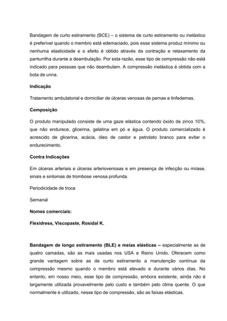 Bandagem de curto estiramento (BCE) – o sistema de curto estiramento ou inelástico
é preferível quando o membro está edemaciado, pois esse sistema produz mínimo ou
nenhuma elasticidade e o efeito é obtido através da contração e relaxamento da
panturrilha durante a deambulação. Por esta razão, esse tipo de compressão não está
indicado para pessoas que não deambulam. A compressão inelástica é obtida com a
bota de unna.
Indicação
Tratamento ambulatorial e domiciliar de úlceras venosas de pernas e linfedemas.
Composição
O produto manipulado consiste de uma gaze elástica contendo óxido de zinco 10%,
que não endurece, glicerina, gelatina em pó e água. O produto comercializado é
acrescido de glicerina, acácia, óleo de castor e petrolato branco para evitar o
endurecimento.
Contra Indicações
Em úlceras arteriais e úlceras arteriovenosas e em presença de infecção ou miíase,
sinais e sintomas de trombose venosa profunda.
Periodicidade de troca
Semanal
Nomes comerciais:
Flexidress, Viscopaste, Rosidal K.
Bandagem de longo estiramento (BLE) e meias elásticas – especialmente as de
quatro camadas, são as mais usadas nos USA e Reino Unido. Oferecem como
grande vantagem sobre as de curto estiramento a manutenção contínua da
compressão mesmo quando o membro está elevado e durante vários dias. No
entanto, em nosso meio, esse tipo de compressão, embora existente, ainda não é
largamente utilizada provavelmente pelo custo e também pelo clima quente. O que
normalmente é utilizado, nesse tipo de compressão, são as faixas elásticas.
 