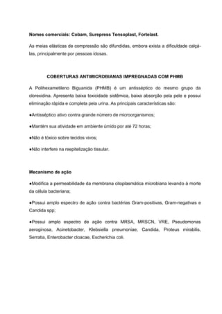 Nomes comerciais: Cobam, Surepress Tensoplast, Fortelast.
As meias elásticas de compressão são difundidas, embora exista a dificuldade calçá-
las, principalmente por pessoas idosas.
COBERTURAS ANTIMICROBIANAS IMPREGNADAS COM PHMB
A Polihexametileno Biguanida (PHMB) é um antisséptico do mesmo grupo da
clorexidina. Apresenta baixa toxicidade sistêmica, baixa absorção pela pele e possui
eliminação rápida e completa pela urina. As principais características são:
●Antisséptico ativo contra grande número de microorganismos;
●Mantém sua atividade em ambiente úmido por até 72 horas;
●Não é tóxico sobre tecidos vivos;
●Não interfere na reepitelização tissular.
Mecanismo de ação
●Modifica a permeabilidade da membrana citoplasmática microbiana levando à morte
da célula bacteriana;
●Possui amplo espectro de ação contra bactérias Gram-positivas, Gram-negativas e
Candida spp;
●Possui amplo espectro de ação contra MRSA, MRSCN, VRE, Pseudomonas
aeroginosa, Acinetobacter, Klebsiella pneumoniae, Candida, Proteus mirabilis,
Serratia, Enterobacter cloacae, Escherichia coli.
 