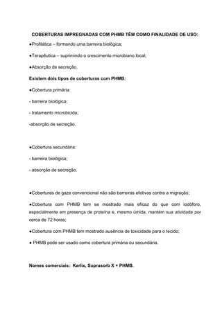 COBERTURAS IMPREGNADAS COM PHMB TÊM COMO FINALIDADE DE USO:
●Profilática – formando uma barreira biológica;
●Terapêutica – suprimindo o crescimento microbiano local;
●Absorção de secreção.
Existem dois tipos de coberturas com PHMB:
●Cobertura primária:
- barreira biológica;
- tratamento microbicida;
-absorção de secreção.
●Cobertura secundária:
- barreira biológica;
- absorção de secreção.
●Coberturas de gaze convencional não são barreiras efetivas contra a migração;
●Cobertura com PHMB tem se mostrado mais eficaz do que com iodóforo,
especialmente em presença de proteína e, mesmo úmida, mantém sua atividade por
cerca de 72 horas;
●Cobertura com PHMB tem mostrado ausência de toxicidade para o tecido;
● PHMB pode ser usado como cobertura primária ou secundária.
Nomes comerciais: Kerlix, Suprasorb X + PHMB.
 