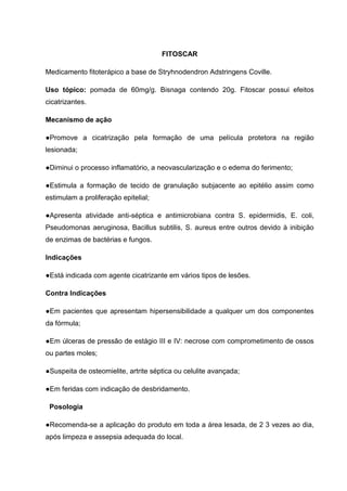 FITOSCAR
Medicamento fitoterápico a base de Stryhnodendron Adstringens Coville.
Uso tópico: pomada de 60mg/g. Bisnaga contendo 20g. Fitoscar possui efeitos
cicatrizantes.
Mecanismo de ação
●Promove a cicatrização pela formação de uma película protetora na região
lesionada;
●Diminui o processo inflamatório, a neovascularização e o edema do ferimento;
●Estimula a formação de tecido de granulação subjacente ao epitélio assim como
estimulam a proliferação epitelial;
●Apresenta atividade anti-séptica e antimicrobiana contra S. epidermidis, E. coli,
Pseudomonas aeruginosa, Bacillus subtilis, S. aureus entre outros devido à inibição
de enzimas de bactérias e fungos.
Indicações
●Está indicada com agente cicatrizante em vários tipos de lesões.
Contra Indicações
●Em pacientes que apresentam hipersensibilidade a qualquer um dos componentes
da fórmula;
●Em úlceras de pressão de estágio III e IV: necrose com comprometimento de ossos
ou partes moles;
●Suspeita de osteomielite, artrite séptica ou celulite avançada;
●Em feridas com indicação de desbridamento.
Posologia
●Recomenda-se a aplicação do produto em toda a área lesada, de 2 3 vezes ao dia,
após limpeza e assepsia adequada do local.
 