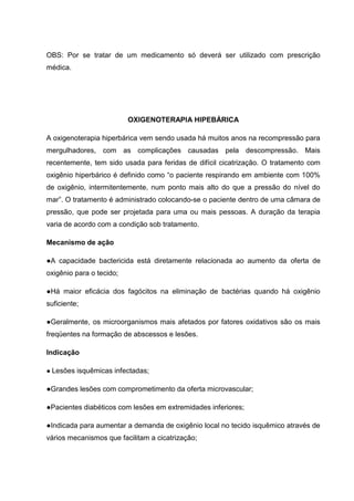 OBS: Por se tratar de um medicamento só deverá ser utilizado com prescrição
médica.
OXIGENOTERAPIA HIPEBÁRICA
A oxigenoterapia hiperbárica vem sendo usada há muitos anos na recompressão para
mergulhadores, com as complicações causadas pela descompressão. Mais
recentemente, tem sido usada para feridas de difícil cicatrização. O tratamento com
oxigênio hiperbárico é definido como “o paciente respirando em ambiente com 100%
de oxigênio, intermitentemente, num ponto mais alto do que a pressão do nível do
mar”. O tratamento é administrado colocando-se o paciente dentro de uma câmara de
pressão, que pode ser projetada para uma ou mais pessoas. A duração da terapia
varia de acordo com a condição sob tratamento.
Mecanismo de ação
●A capacidade bactericida está diretamente relacionada ao aumento da oferta de
oxigênio para o tecido;
●Há maior eficácia dos fagócitos na eliminação de bactérias quando há oxigênio
suficiente;
●Geralmente, os microorganismos mais afetados por fatores oxidativos são os mais
freqüentes na formação de abscessos e lesões.
Indicação
● Lesões isquêmicas infectadas;
●Grandes lesões com comprometimento da oferta microvascular;
●Pacientes diabéticos com lesões em extremidades inferiores;
●Indicada para aumentar a demanda de oxigênio local no tecido isquêmico através de
vários mecanismos que facilitam a cicatrização;
 