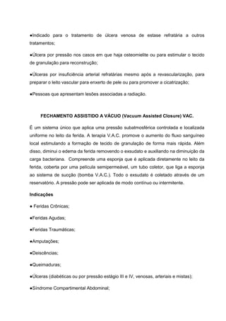 ●Indicado para o tratamento de úlcera venosa de estase refratária a outros
tratamentos;
●Úlcera por pressão nos casos em que haja osteomielite ou para estimular o tecido
de granulação para reconstrução;
●Úlceras por insuficiência arterial refratárias mesmo após a revascularização, para
preparar o leito vascular para enxerto de pele ou para promover a cicatrização;
●Pessoas que apresentam lesões associadas a radiação.
FECHAMENTO ASSISTIDO A VÁCUO (Vacuum Assisted Closure) VAC.
É um sistema único que aplica uma pressão subatmosférica controlada e localizada
uniforme no leito da ferida. A terapia V.A.C. promove o aumento do fluxo sanguíneo
local estimulando a formação de tecido de granulação de forma mais rápida. Além
disso, diminui o edema da ferida removendo o exsudato e auxiliando na diminuição da
carga bacteriana. Compreende uma esponja que é aplicada diretamente no leito da
ferida, coberta por uma película semipermeável, um tubo coletor, que liga a esponja
ao sistema de sucção (bomba V.A.C.). Todo o exsudato é coletado através de um
reservatório. A pressão pode ser aplicada de modo contínuo ou intermitente.
Indicações
● Feridas Crônicas;
●Feridas Agudas;
●Feridas Traumáticas;
●Amputações;
●Deiscências;
●Queimaduras;
●Úlceras (diabéticas ou por pressão estágio III e IV, venosas, arteriais e mistas);
●Síndrome Compartimental Abdominal;
 