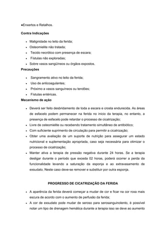●Enxertos e Retalhos.
Contra Indicações
Malignidade no leito da ferida;
Osteomielite não tratada;
Tecido necrótico com presença de escara;
Fístulas não exploradas;
Sobre vasos sangüíneos ou órgãos expostos.
Precauções
Sangramento ativo no leito da ferida;
Uso de anticoagulantes;
Próximo a vasos sanguíneos ou tendões;
Fístulas entéricas.
Mecanismo de ação
Deverá ser feito desbridamento de toda a escara e crosta endurecida. As áreas
de esfacelo podem permanecer na ferida no inicio da terapia, no entanto, a
presença de esfacelo pode retardar o processo de cicatrização;
Livre de osteomielite ou recebendo tratamento simultâneo de antibiótico;
Com suficiente suprimento de circulação para permitir a cicatrização;
Obter uma avaliação de um suporte de nutrição para assegurar um estado
nutricional e suplementação apropriada, caso seja necessária para otimizar o
processo de cicatrização;
Manter ativa a terapia de pressão negativa durante 24 horas. Se a terapia
desligar durante o período que exceda 02 horas, poderá ocorrer a perda da
funcionalidade levando a saturação da esponja e ao extravasamento de
exsudato. Neste caso deve-se remover e substituir por outra esponja.
PROGRESSO DE CICATRIZAÇÃO DA FERIDA
A aparência da ferida deverá começar a mudar de cor e ficar na cor roxa mais
escura de acordo com o aumento de perfusão da ferida;
A cor de exsudato pode mudar de seroso para serosanguinolento, é possível
notar um tipo de drenagem hemática durante a terapia isso se deve ao aumento
 