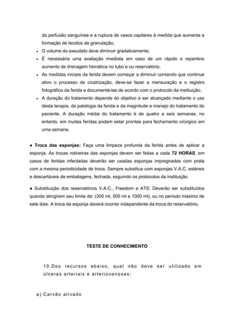 da perfusão sanguínea e a ruptura de vasos capilares à medida que aumenta a
formação de tecidos de granulação;
O volume do exsudato deve diminuir gradativamente;
É necessária uma avaliação imediata em caso de um rápido e repentino
aumento de drenagem hemática no tubo e ou reservatório;
As medidas iniciais da ferida devem começar a diminuir contando que continue
ativo o processo de cicatrização, deve-se fazer a mensuração e o registro
fotográfico da ferida e documentá-las de acordo com o protocolo da instituição;
A duração do tratamento depende do objetivo a ser alcançado mediante o uso
desta terapia, da patologia da ferida e da magnitude e manejo do tratamento do
paciente. A duração média do tratamento é de quatro a seis semanas, no
entanto, em muitas feridas podem estar prontas para fechamento cirúrgico em
uma semana.
● Troca das esponjas: Faça uma limpeza profunda da ferida antes de aplicar a
esponja. As trocas rotineiras das esponjas devem ser feitas a cada 72 HORAS, em
casos de feridas infectadas deverão ser usadas esponjas impregnadas com prata
com a mesma periodicidade de troca. Sempre substitua com esponjas V.A.C. estéreis
e descartáveis de embalagens, fechada, seguindo os protocolos da instituição.
● Substituição dos reservatórios V.A.C., Freedom e ATS: Deverão ser substituídos
quando atingirem seu limite de: (300 ml, 500 ml e 1000 ml); ou no período máximo de
sete dias. A troca da esponja deverá ocorrer independente da troca do reservatório.
TESTE DE CONHECIMENTO
10.Dos recursos abaixo, qual não deve ser utilizado em
úlceras arteriais e arteriovenosas:
a) Carvão ativado
 