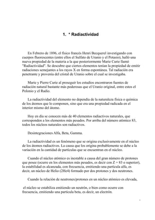 1. * Radiactividad



    En Febrero de 1896, el físico francés Henri Becquerel investigando con
cuerpos fluorescentes (entre ellos el Sulfato de Uranio y el Potasio), halló una
nueva propiedad de la materia a la que posteriormente Marie Curie llamó
"Radiactividad". Se descubre que ciertos elementos tenían la propiedad de emitir
radiaciones semejantes a los rayos X en forma espontánea. Tal radiación era
penetrante y provenía del cristal de Uranio sobre el cual se investigaba.

    Marie y Pierre Curie al proseguir los estudios encontraron fuentes de
radiación natural bastante más poderosas que el Uranio original, entre estos el
Polonio y el Radio.

    La radiactividad del elemento no dependía de la naturaleza física o química
de los átomos que lo componen, sino que era una propiedad radicada en el
interior mismo del átomo.

    Hoy en día se conocen más de 40 elementos radiactivos naturales, que
corresponden a los elementos más pesados. Por arriba del número atómico 83,
todos los núcleos naturales son radiactivos.

   Desintegraciones Alfa, Beta, Gamma.

    La radiactividad es un fenómeno que se origina exclusivamente en el núcleo
de los átomos radiactivos. La causa que los origina probablemente se debe a la
variación en la cantidad de partículas que se encuentran en el núcleo.

    Cuando el núcleo atómico es inestable a causa del gran número de protones
que posee (ocurre en los elementos más pesados, es decir con Z = 83 o superior),
la estabilidad es alcanzada, con frecuencia, emitiendo una partícula alfa, es
decir, un núcleo de Helio (2He4) formado por dos protones y dos neutrones.

   Cuando la relación de neutrones/protones en un núcleo atómico es elevada,

 el núcleo se estabiliza emitiendo un neutrón, o bien como ocurre con
frecuencia, emitiendo una partícula beta, es decir, un electrón.

                                                                                  -
 