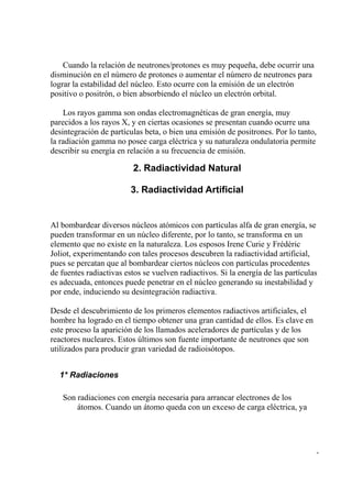 Cuando la relación de neutrones/protones es muy pequeña, debe ocurrir una
disminución en el número de protones o aumentar el número de neutrones para
lograr la estabilidad del núcleo. Esto ocurre con la emisión de un electrón
positivo o positrón, o bien absorbiendo el núcleo un electrón orbital.

    Los rayos gamma son ondas electromagnéticas de gran energía, muy
parecidos a los rayos X, y en ciertas ocasiones se presentan cuando ocurre una
desintegración de partículas beta, o bien una emisión de positrones. Por lo tanto,
la radiación gamma no posee carga eléctrica y su naturaleza ondulatoria permite
describir su energía en relación a su frecuencia de emisión.

                          2. Radiactividad Natural

                         3. Radiactividad Artificial


Al bombardear diversos núcleos atómicos con partículas alfa de gran energía, se
pueden transformar en un núcleo diferente, por lo tanto, se transforma en un
elemento que no existe en la naturaleza. Los esposos Irene Curie y Frédéric
Joliot, experimentando con tales procesos descubren la radiactividad artificial,
pues se percatan que al bombardear ciertos núcleos con partículas procedentes
de fuentes radiactivas estos se vuelven radiactivos. Si la energía de las partículas
es adecuada, entonces puede penetrar en el núcleo generando su inestabilidad y
por ende, induciendo su desintegración radiactiva.

Desde el descubrimiento de los primeros elementos radiactivos artificiales, el
hombre ha logrado en el tiempo obtener una gran cantidad de ellos. Es clave en
este proceso la aparición de los llamados aceleradores de partículas y de los
reactores nucleares. Estos últimos son fuente importante de neutrones que son
utilizados para producir gran variedad de radioisótopos.


  1* Radiaciones

   Son radiaciones con energía necesaria para arrancar electrones de los
       átomos. Cuando un átomo queda con un exceso de carga eléctrica, ya




                                                                                   -
 