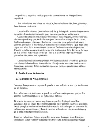 sea positiva o negativa, se dice que se ha convertido en un ión (positivo o
negativo).

    Son radiaciones ionizantes los rayos X, las radiaciones alfa, beta, gamma y
la emisión de neutrones.

    La radiación cósmica (proveniente del Sol y del espacio interestelar) también
es un tipo de radiación ionizante, pues está compuesta por radiaciones
    Cuando la relación de neutrones/protones es muy pequeña, debe ocurrir una
electromagnéticas y por partículas con gran cantidad de energía. Es así como,
los llamados rayos cósmicos blandos, se componen principalmente de rayos
gamma, electrones o positrones, y la radiación cósmica primaria (que llega a las
capas más altas de la atmósfera) se compone fundamentalmente de protones.
Cuando la radiación cósmica interactúa con la atmósfera de la Tierra, se forman
en ella átomos radiactivos (como el Tritio y el Carbono-14) y se producen
partículas alfa, neutrones o protones.

    Las radiaciones ionizantes pueden provocar reacciones y cambios químicos
con el material con el cual interaccionan. Por ejemplo, son capaces de romper
los enlaces químicos de las moléculas o generar cambios genéticos en células
reproductoras.

  2. Radiaciones Ionizantes

  3. Radiaciones No Ionizantes

Son aquellas que no son capaces de producir iones al interactuar con los átomos
de un material.

Las radiaciones no ionizantes se pueden clasificar en dos grandes grupos: los
campos electromagnéticos y las radiaciones ópticas.

Dentro de los campos electromagnéticos se pueden distinguir aquellos
generados por las líneas de corriente eléctrica o por campos eléctricos estáticos.
Otros ejemplos son las ondas de radiofrecuencia, utilizadas por las emisoras de
radio en sus transmisiones, y las microondas utilizadas en electrodomésticos y
en el área de las telecomunicaciones.

Entre las radiaciones ópticas se pueden mencionar los rayos láser, los rayos
infrarrojos, la luz visible y la radiación ultravioleta. Estas radiaciones pueden

                                                                                     -
 