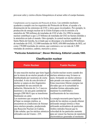 provocar calor y ciertos efectos fotoquímicos al actuar sobre el cuerpo humano.


Cumplimiento con los requisitos del Protocolo de Kioto. Las centrales nucleares
ayudarán a cumplir con los requisitos del Protocolo de Kioto, al ayudar a la
disminución de las emisiones de CO2 y otros gases invernadero. Por ejemplo, la
producción de energía nuclear de la Unión Europea evita la emisión a la
atmósfera de 700 millones de toneladas de CO2 al año. En 1996 la energía
nuclear contribuyó a que 2,33 billones de toneladas de CO2 no fueran emitidas a
la atmósfera en todo el mundo. Otro ejemplo, la central nuclear española de
Santa María de Garoña, ha evitado que se descargue a la atmósfera 90 millones
de toneladas de CO2, 312.000 toneladas de NOX, 650.000 toneladas de SO2, así
como 170.000 toneladas de cenizas, que contienen a su vez más de 5.200
toneladas de arsénico, cadmio, mercurio y plomo.

"Partículas Subatómicas", Steven Weinberg, Editorial Losada,1985.

                           Clasificación nuclear

            Fisión Nuclear                              Fusión Nuclear


Es una reacción nuclear que tiene lugar     La fusión nuclear ocurre cuando dos
por la rotura de un núcleo pesado al ser    núcleos atómicos muy livianos se
bombardeado por neutrones de cierta         unen, formando un núcleo atómico
velocidad. A raíz de esta división el       más pesado con mayor estabilidad.
núcleo se separa en dos fragmentos          Estas reacciones liberan energías tan
acompañado de una emisión de                elevadas que en la actualidad se
radiación, liberación de 2 o 3 nuevos       estudian formas adecuadas para
neutrones y de una gran cantidad de         mantener la estabilidad y
energía (200 MeV) que se transforma         confinamiento de las reacciones.
finalmente en calor.
Los neutrones que escapan de la fisión,     La energía necesaria para lograr la
al bajar su energía cinética, se            unión de los núcleos se puede obtener
encuentran en condiciones de fisionar       utilizando energía térmica o bien
otros núcleos pesados, produciendo          utilizando aceleradores de partículas.
una Reacción Nuclear en Cadena.             Ambos métodos buscan que la
Cabe señalar, que los núcleos atómicos      velocidad de las partículas aumente
utilizados son de Uranio - 235.             para así vencer las fuerzas de repulsión
                                            electrostáticas generadas al momento

                                                                                       -
 