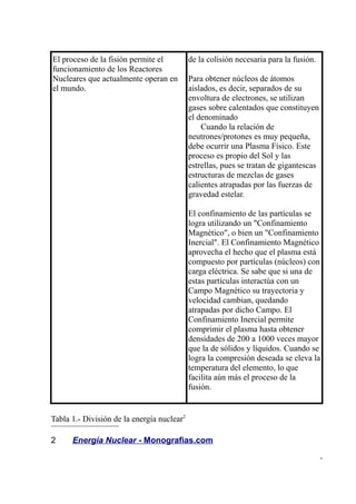 El proceso de la fisión permite el          de la colisión necesaria para la fusión.
funcionamiento de los Reactores
Nucleares que actualmente operan en         Para obtener núcleos de átomos
el mundo.                                   aislados, es decir, separados de su
                                            envoltura de electrones, se utilizan
                                            gases sobre calentados que constituyen
                                            el denominado
                                                Cuando la relación de
                                            neutrones/protones es muy pequeña,
                                            debe ocurrir una Plasma Físico. Este
                                            proceso es propio del Sol y las
                                            estrellas, pues se tratan de gigantescas
                                            estructuras de mezclas de gases
                                            calientes atrapadas por las fuerzas de
                                            gravedad estelar.

                                            El confinamiento de las partículas se
                                            logra utilizando un "Confinamiento
                                            Magnético", o bien un "Confinamiento
                                            Inercial". El Confinamiento Magnético
                                            aprovecha el hecho que el plasma está
                                            compuesto por partículas (núcleos) con
                                            carga eléctrica. Se sabe que si una de
                                            estas partículas interactúa con un
                                            Campo Magnético su trayectoria y
                                            velocidad cambian, quedando
                                            atrapadas por dicho Campo. El
                                            Confinamiento Inercial permite
                                            comprimir el plasma hasta obtener
                                            densidades de 200 a 1000 veces mayor
                                            que la de sólidos y líquidos. Cuando se
                                            logra la compresión deseada se eleva la
                                            temperatura del elemento, lo que
                                            facilita aún más el proceso de la
                                            fusión.


Tabla 1.- División de la energía nuclear2

2     Energía Nuclear - Monografias.com

                                                                                       -
 