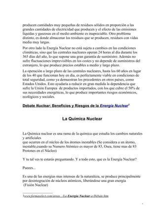 producen cantidades muy pequeñas de residuos sólidos en proporción a las
grandes cantidades de electricidad que producen y el efecto de las emisiones
líquidas y gaseosas en el medio ambiente es inapreciable. Otro problema
distinto, es donde almacenar los residuos que se producen, residuos con vidas
media muy largas.
Por otro lado la Energía Nuclear no está sujeta a cambios en las condiciones
climáticas, sino que las centrales nucleares operan 24 horas al día durante los
365 días del año, lo que supone una gran garantía de suministro. Además no
sufre fluctuaciones imprevisibles en los costes y no depende de suministros del
extranjero, lo que produce precios estables a medio y largo plazo.
La operación a largo plazo de las centrales nucleares, hasta los 60 años en lugar
de los 40 que funcionan hoy en día, es perfectamente viable en condiciones de
total seguridad, como ya demuestran los precedentes en otros países, como
Estados Unidos. Esto ayudaría a reducir en gran medida la dependencia que
sufre la Unión Europea de productos importados, con los que cubre el 50% de
sus necesidades energéticas, lo que produce importantes riesgos económicos,
ecológicos y sociales.

Debate Nuclear: Beneficios y Riesgos de la Energía Nuclear3


                            La Química Nuclear


La Química nuclear es una rama de la química que estudia los cambios naturales
y artificiales
que ocurren en el núcleo de los átomos inestables (Se considera a un átomo,
inestable,cuando su Numero Atómico es mayor de 83, Osea, tiene mas de 83
Protones en el Núcleo)

Y tu tal ves te estarás preguntando. Y a todo esto, que es la Energía Nuclear?

Pueees...

Es una de las energías mas intensas de la naturaleza, se produce principalmente
por desintegración de núcleos atómicos, liberándose una gran energía
 (Fisión Nuclear)

3www.formaselect.com/areas.../La-Energia-Nuclear-a-Debate.htm

                                                                                    -
 