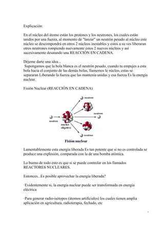 Explicación:

En el núcleo del átomo están los protones y los neutrones, los cuales están
unidos por una fuerza, al momento de "lanzar" un neutrón pesado al núcleo este
núcleo se descompondrá en otros 2 núcleos inestables y estos a su ves liberaran
otros neutrones rompiendo nuevamente estos 2 nuevos núcleos y así
sucesivamente desatando una REACCIÓN EN CADENA.

Déjeme darte una idea...
 Supongamos que la bola blanca es el neutrón pesado, cuando tu empujes a esta
bola hacia el conjunto de las demás bolas, llamemos le núcleo, estas se
separaran Liberando la fuerza que las mantenía unidas y esa fuerza Es la energía
nuclear.

Fisión Nuclear (REACCIÓN EN CADENA)




Lamentablemente esta energía liberada Es tan potente que si no es controlada se
produce una explosión, comparada con la de una bomba atómica.

Lo bueno de todo esto es que si se puede controlar en los llamados
REACTORES NUCLEARES.

Entonces...Es posible aprovechar la energía liberada?

·Evidentemente si, la energía nuclear puede ser transformada en energía
eléctrica

·Para generar radio-isótopos (átomos artificiales) los cuales tienen amplia
aplicación en agricultura, radioterapia, fechado, etc

                                                                                  -
 