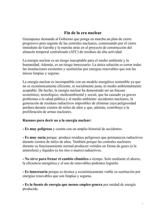 Fin de la era nuclear
Greenpeace demanda al Gobierno que ponga en marcha un plan de cierre
progresivo pero urgente de las centrales nucleares, comenzando por el cierre
inmediato de Garoña y la marcha atrás en el proyecto de construcción del
almacén temporal centralizado (ATC) de residuos de alta actividad

La energía nuclear es un riesgo inaceptable para el medio ambiente y la
humanidad. Además, es un riesgo innecesario. La única solución es cerrar todas
las instalaciones existentes y sustituirlas por energías renovables que son las
únicas limpias y seguras.

La energía nuclear es incompatible con un modelo energético sostenible ya que
no es económicamente eficiente, ni socialmente justa, ni medio ambientalmente
aceptable. De hecho, la energía nuclear ha demostrado ser un fracaso
económico, tecnológico, medioambiental y social, que ha causado ya graves
problemas a la salud pública y al medio ambiente: accidentes nucleares, la
generación de residuos radiactivos imposibles de eliminar cuya peligrosidad
perdura durante cientos de miles de años y que, además, contribuye a la
proliferación de armas nucleares.

Razones para decir no a la energía nuclear:

- Es muy peligrosa y cuenta con un amplio historial de accidentes.

- Es muy sucia porque produce residuos peligrosos que permanecen radiactivos
durante cientos de miles de años. También porque las centrales nucleares
durante su funcionamiento normal producen vertidos en forma de gases (a la
atmósfera) y líquidos (a los ríos o mares) radiactivos.

- No sirve para frenar el cambio climático a tiempo. Solo mediante el ahorro,
la eficiencia energética y el uso de renovables podemos lograrlo.

- Es innecesaria porque es técnica y económicamente viable su sustitución por
energías renovables que son limpias y seguras.

- Es la fuente de energía que menos empleo genera por unidad de energía
producida.


                                                                                  -
 