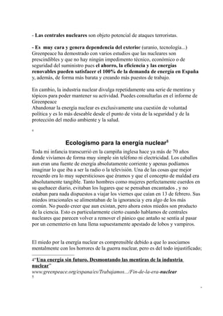 - Las centrales nucleares son objeto potencial de ataques terroristas.

- Es muy cara y genera dependencia del exterior (uranio, tecnología...)
Greenpeace ha demostrado con varios estudios que las nucleares son
prescindibles y que no hay ningún impedimento técnico, económico o de
seguridad del suministro pues el ahorro, la eficiencia y las energías
renovables pueden satisfacer el 100% de la demanda de energía en España
y, además, de forma más barata y creando más puestos de trabajo.

En cambio, la industria nuclear divulga repetidamente una serie de mentiras y
tópicos para poder mantener su actividad. Puedes consultarlas en el informe de
Greenpeace
Abandonar la energía nuclear es exclusivamente una cuestión de voluntad
política y es lo más deseable desde el punto de vista de la seguridad y de la
protección del medio ambiente y la salud.
4



                Ecologismo para la energía nuclear5
Toda mi infancia transcurrió en la campiña inglesa hace ya más de 70 años
donde vivíamos de forma muy simple sin teléfono ni electricidad. Los caballos
aun eran una fuente de energía absolutamente corriente y apenas podíamos
imaginar lo que iba a ser la radio o la televisión. Una de las cosas que mejor
recuerdo era lo muy supersticiosos que éramos y que el concepto de maldad era
absolutamente tangible. Tanto hombres como mujeres perfectamente cuerdos en
su quehacer diario, evitaban los lugares que se pensaban encantados , y no
estaban para nada dispuestos a viajar los viernes que caían en 13 de febrero. Sus
miedos irracionales se alimentaban de la ignorancia y era algo de los más
común. No puedo creer que aun existan, pero ahora estos miedos son producto
de la ciencia. Esto es particularmente cierto cuando hablamos de centrales
nucleares que parecen volver a remover el pánico que antaño se sentía al pasar
por un cementerio en luna llena supuestamente apestado de lobos y vampiros.


El miedo por la energía nuclear es comprensible debido a que lo asociamos
mentalmente con los horrores de la guerra nuclear, pero es del todo injustificado;

4“Una energía sin futuro. Desmontando las mentiras de la industria
nuclear”
www.greenpeace.org/espana/es/Trabajamos.../Fin-de-la-era-nuclear
5

                                                                                    -
 