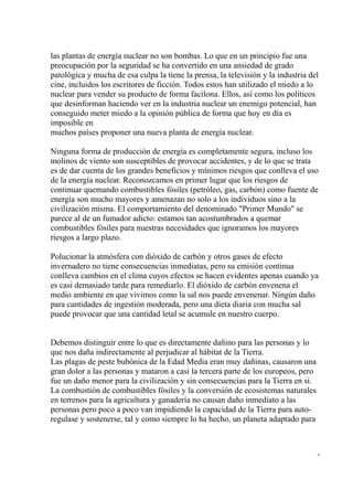 las plantas de energía nuclear no son bombas. Lo que en un principio fue una
preocupación por la seguridad se ha convertido en una ansiedad de grado
patológica y mucha de esa culpa la tiene la prensa, la televisión y la industria del
cine, incluidos los escritores de ficción. Todos estos han utilizado el miedo a lo
nuclear para vender su producto de forma facilona. Ellos, así como los políticos
que desinforman haciendo ver en la industria nuclear un enemigo potencial, han
conseguido meter miedo a la opinión pública de forma que hoy en día es
imposible en
muchos países proponer una nueva planta de energía nuclear.

Ninguna forma de producción de energía es completamente segura, incluso los
molinos de viento son susceptibles de provocar accidentes, y de lo que se trata
es de dar cuenta de los grandes beneficios y mínimos riesgos que conlleva el uso
de la energía nuclear. Reconozcamos en primer lugar que los riesgos de
continuar quemando combustibles fósiles (petróleo, gas, carbón) como fuente de
energía son mucho mayores y amenazan no solo a los individuos sino a la
civilización misma. El comportamiento del denominado "Primer Mundo" se
parece al de un fumador adicto: estamos tan acostumbrados a quemar
combustibles fósiles para nuestras necesidades que ignoramos los mayores
riesgos a largo plazo.

Polucionar la atmósfera con dióxido de carbón y otros gases de efecto
invernadero no tiene consecuencias inmediatas, pero su emisión continua
conlleva cambios en el clima cuyos efectos se hacen evidentes apenas cuando ya
es casi demasiado tarde para remediarlo. El dióxido de carbón envenena el
medio ambiente en que vivimos como la sal nos puede envenenar. Ningún daño
para cantidades de ingestión moderada, pero una dieta diaria con mucha sal
puede provocar que una cantidad letal se acumule en nuestro cuerpo.


Debemos distinguir entre lo que es directamente dañino para las personas y lo
que nos daña indirectamente al perjudicar al hábitat de la Tierra.
Las plagas de peste bubónica de la Edad Media eran muy dañinas, causaron una
gran dolor a las personas y mataron a casi la tercera parte de los europeos, pero
fue un daño menor para la civilización y sin consecuencias para la Tierra en si.
La combustión de combustibles fósiles y la conversión de ecosistemas naturales
en terrenos para la agricultura y ganadería no causan daño inmediato a las
personas pero poco a poco van impidiendo la capacidad de la Tierra para auto-
regulase y sostenerse, tal y como siempre lo ha hecho, un planeta adaptado para



                                                                                    -
 